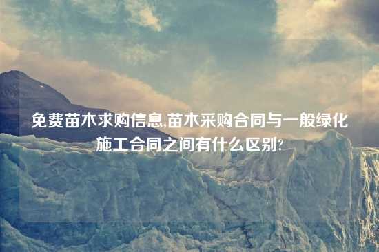 免费苗木求购信息,苗木采购合同与一般绿化施工合同之间有什么区别?