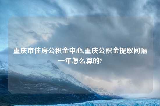 重庆市住房公积金中心,重庆公积金提取间隔一年怎么算的?