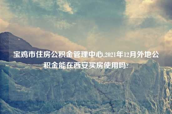 宝鸡市住房公积金管理中心,2021年12月外地公积金能在西安买房使用吗?