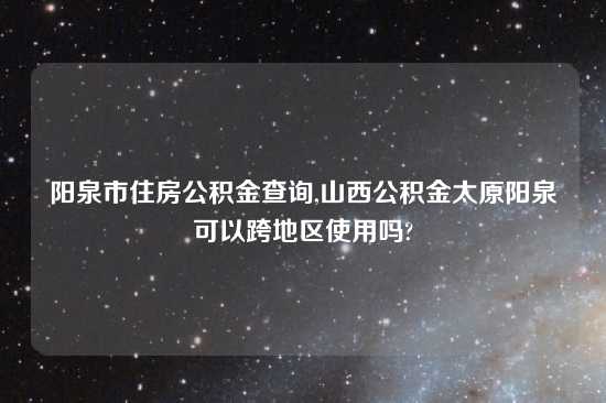 阳泉市住房公积金查询,山西公积金太原阳泉可以跨地区使用吗?