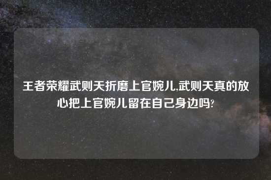 王者荣耀武则天折磨上官婉儿,武则天真的放心把上官婉儿留在自己身边吗?