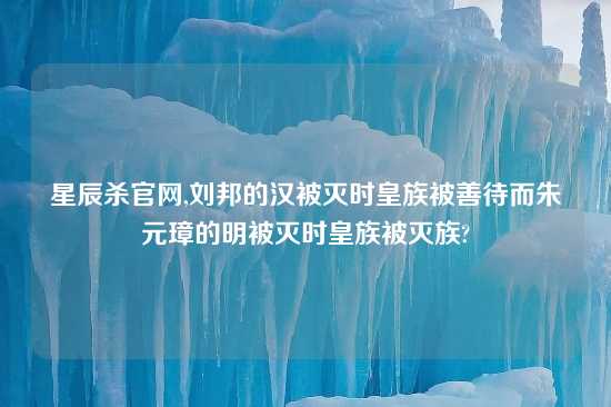 星辰杀官网,刘邦的汉被灭时皇族被善待而朱元璋的明被灭时皇族被灭族?