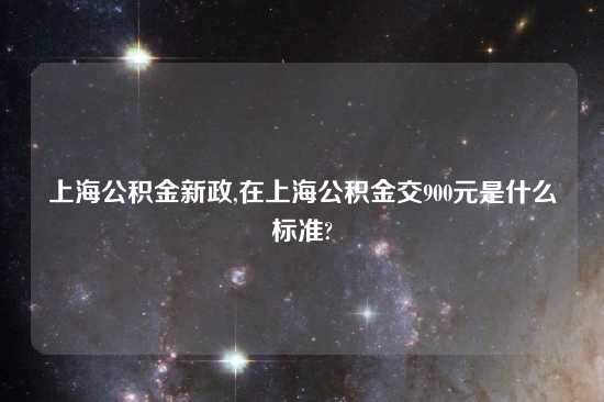 上海公积金新政,在上海公积金交900元是什么标准?