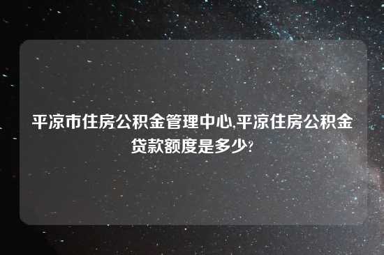 平凉市住房公积金管理中心,平凉住房公积金贷款额度是多少?