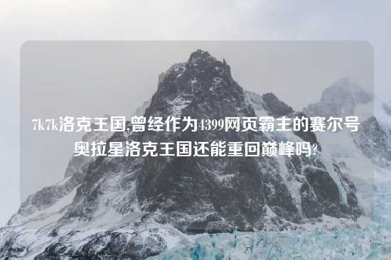 7k7k洛克王国,曾经作为4399网页霸主的赛尔号奥拉星洛克王国还能重回巅峰吗?