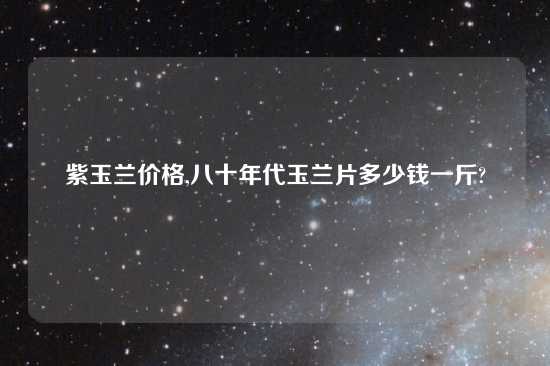 紫玉兰价格,八十年代玉兰片多少钱一斤?
