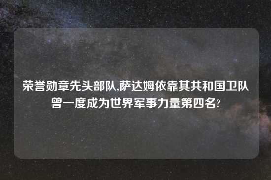 荣誉勋章先头部队,萨达姆依靠其共和国卫队曾一度成为世界军事力量第四名?