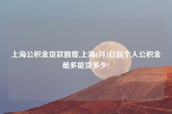 上海公积金贷款额度,上海6月1日起个人公积金最多能贷多少?