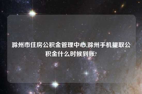 滁州市住房公积金管理中心,滁州手机提取公积金什么时候到账?