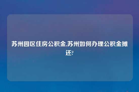 苏州园区住房公积金,苏州如何办理公积金摊还?