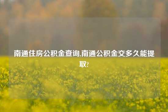 南通住房公积金查询,南通公积金交多久能提取?