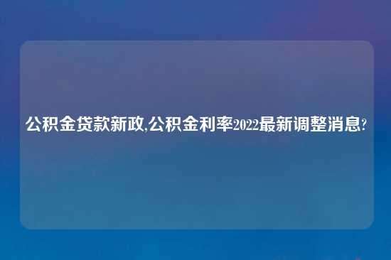 公积金贷款新政,公积金利率2022最新调整消息?