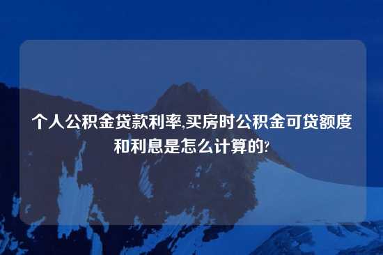 个人公积金贷款利率,买房时公积金可贷额度和利息是怎么计算的?