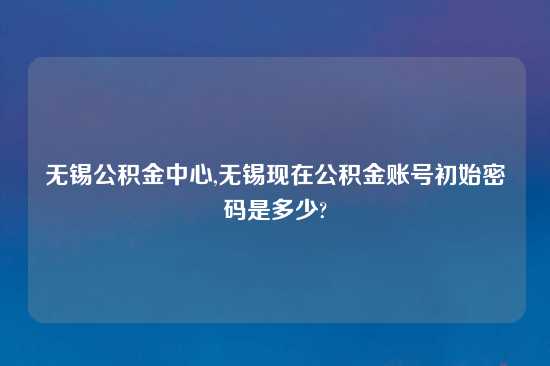 无锡公积金中心,无锡现在公积金账号初始密码是多少?