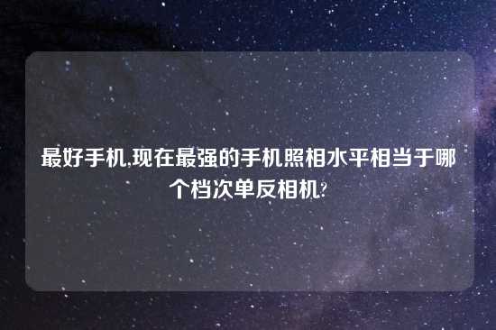 最好手机,现在最强的手机照相水平相当于哪个档次单反相机?