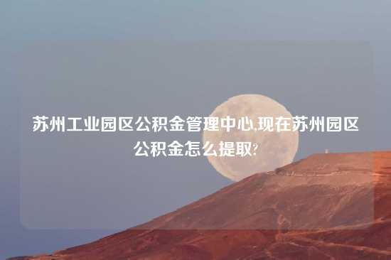 苏州工业园区公积金管理中心,现在苏州园区公积金怎么提取?