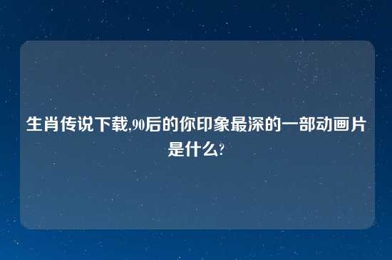 生肖传说怎么玩,90后的你印象最深的一部动画片是什么?