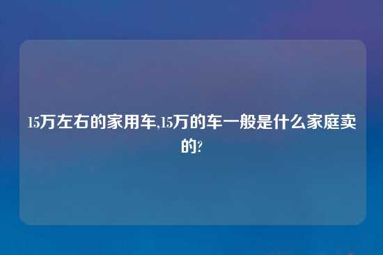 15万左右的家用车,15万的车一般是什么家庭卖的?