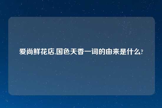 爱尚鲜花店,国色天香一词的由来是什么?