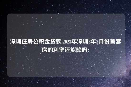 深圳住房公积金贷款,2023年深圳3年3月份首套房的利率还能降吗?