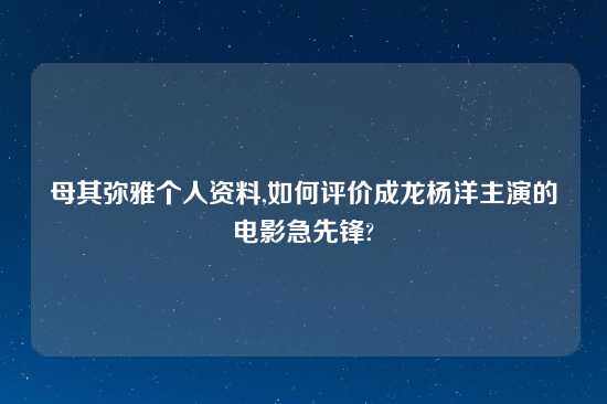 母其弥雅个人资料,如何评价成龙杨洋主演的电影急先锋?
