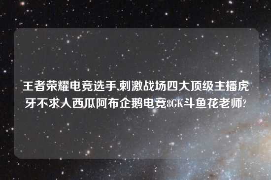 王者荣耀电竞选手,刺激战场四大顶级主播虎牙不求人西瓜阿布企鹅电竞8GK斗鱼花老师?