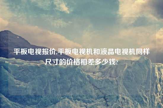 平板电视报价,平板电视机和液晶电视机同样尺寸的价格相差多少钱?