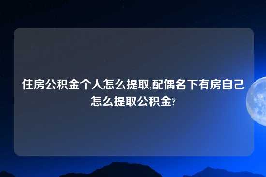 住房公积金个人怎么提取,配偶名下有房自己怎么提取公积金?