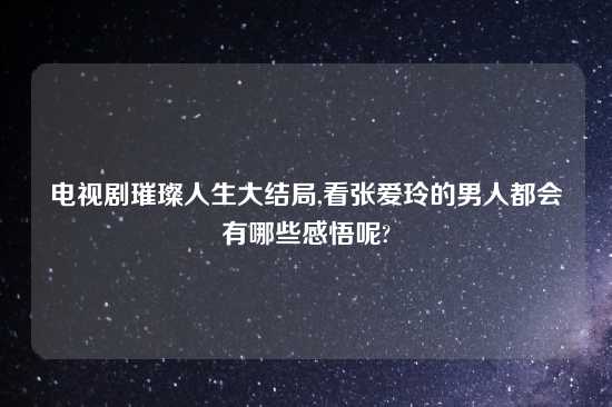 电视剧璀璨人生大结局,看张爱玲的男人都会有哪些感悟呢?