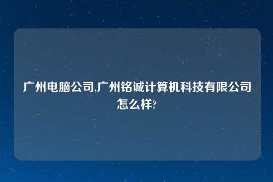 广州电脑公司,广州铭诚计算机科技有限公司怎么样?