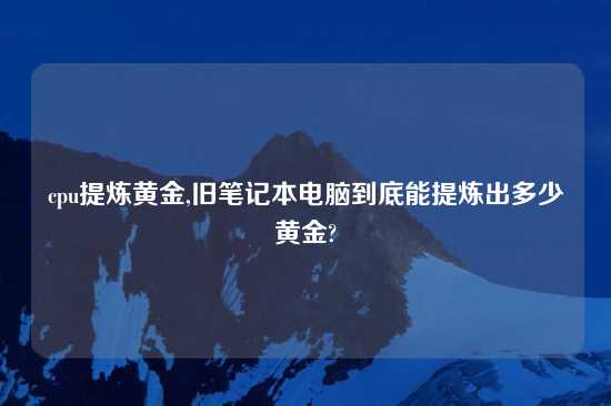 cpu提炼黄金,旧笔记本电脑到底能提炼出多少黄金?