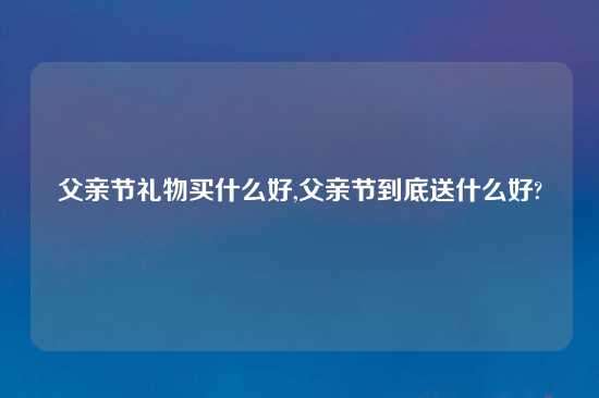 父亲节礼物买什么好,父亲节到底送什么好?