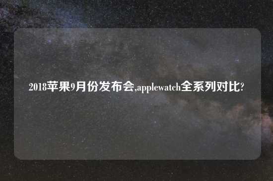 2018苹果9月份发布会,applewatch全系列对比?