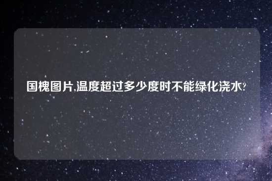 国槐图片,温度超过多少度时不能绿化浇水?