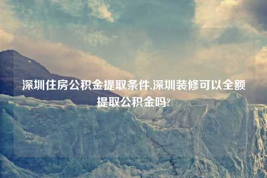 深圳住房公积金提取条件,深圳装修可以全额提取公积金吗?