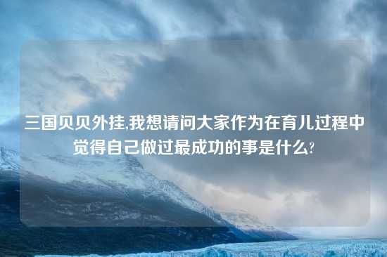 三国贝贝外挂,我想请问大家作为在育儿过程中觉得自己做过最成功的事是什么?