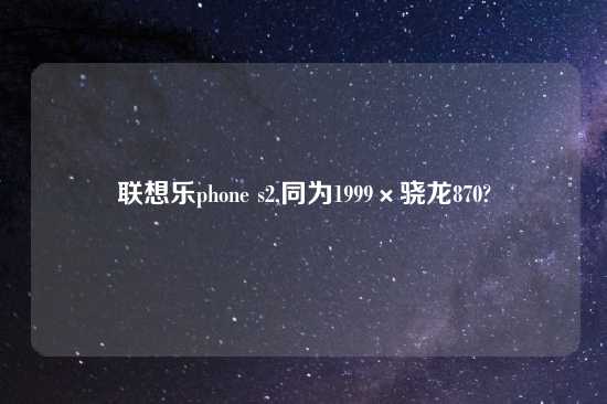 联想乐phone s2,同为1999×骁龙870?