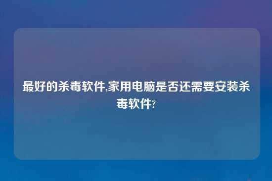 最好的杀毒软件,家用电脑是否还需要安装杀毒软件?