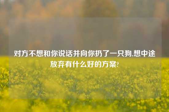 对方不想和你说话并向你扔了一只狗,想中途放弃有什么好的方案?