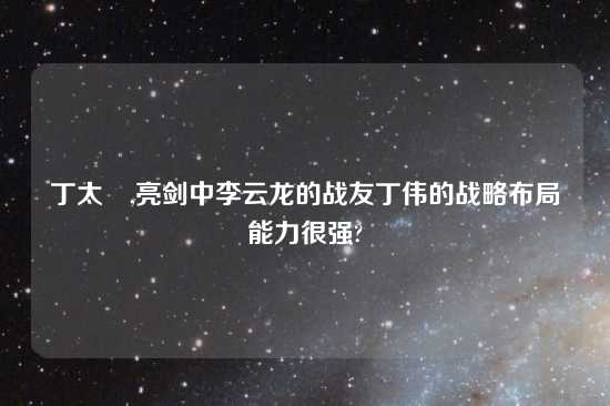 丁太昇,亮剑中李云龙的战友丁伟的战略布局能力很强?