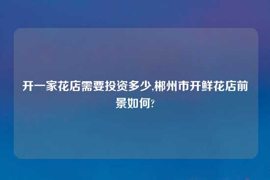 开一家花店需要投资多少,郴州市开鲜花店前景如何?
