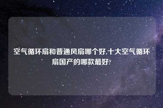 空气循环扇和普通风扇哪个好,十大空气循环扇国产的哪款最好?