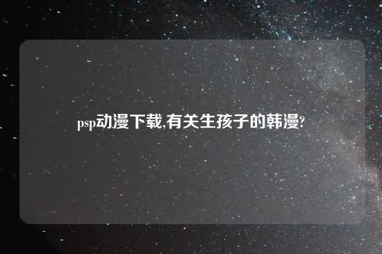 psp动漫怎么玩,有关生孩子的韩漫?