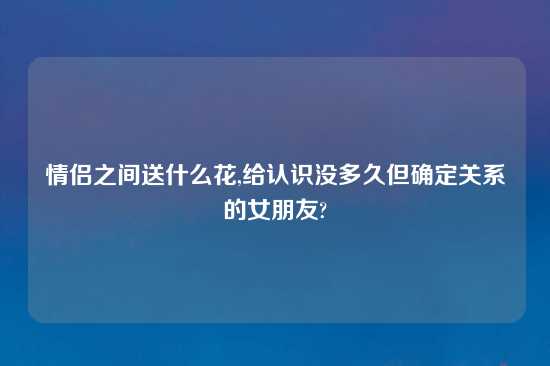 情侣之间送什么花,给认识没多久但确定关系的女朋友?