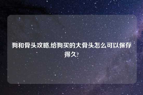 狗和骨头攻略,给狗买的大骨头怎么可以保存得久?