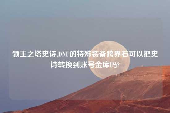 领主之塔史诗,DNF的特殊装备跨界石可以把史诗转换到账号金库吗?