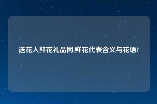 送花人鲜花礼品网,鲜花代表含义与花语?