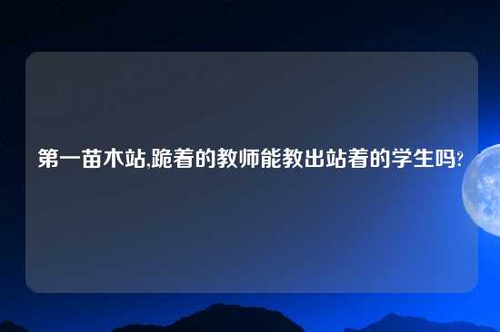 第一苗木站,跪着的教师能教出站着的学生吗?