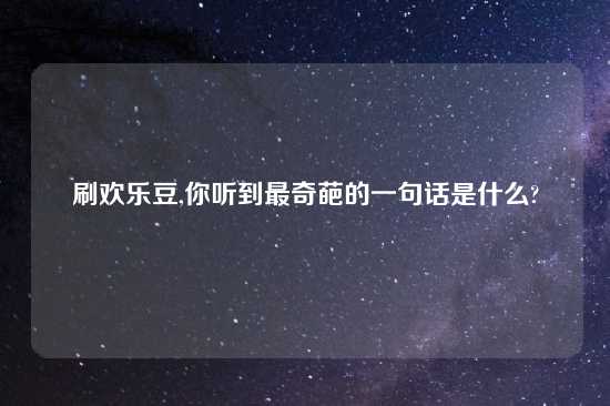 刷欢乐豆,你听到最奇葩的一句话是什么?