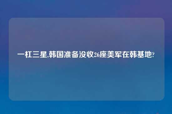 一杠三星,韩国准备没收26座美军在韩基地?
